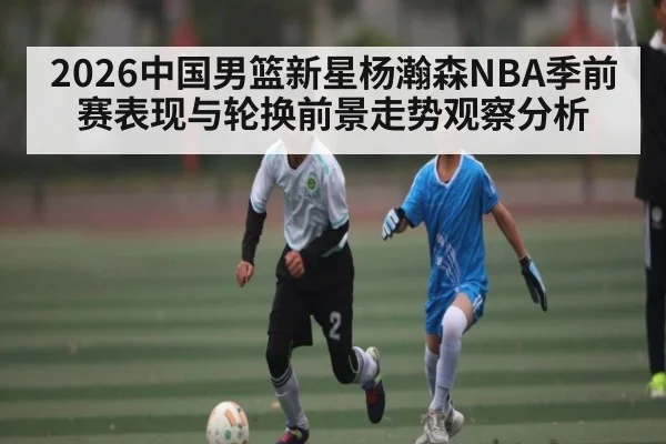 2026中国男篮新星杨瀚森NBA季前赛表现与轮换前景走势观察分析