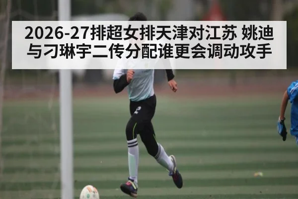 2026-27排超女排天津对江苏 姚迪与刁琳宇二传分配谁更会调动攻手